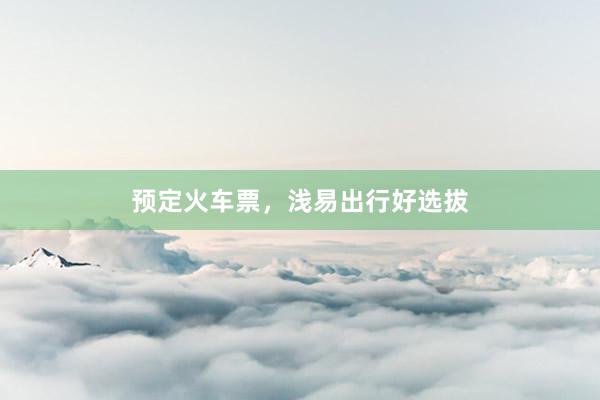 预定火车票，浅易出行好选拔