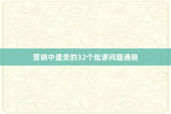 营销中遭受的32个纰谬问题通晓